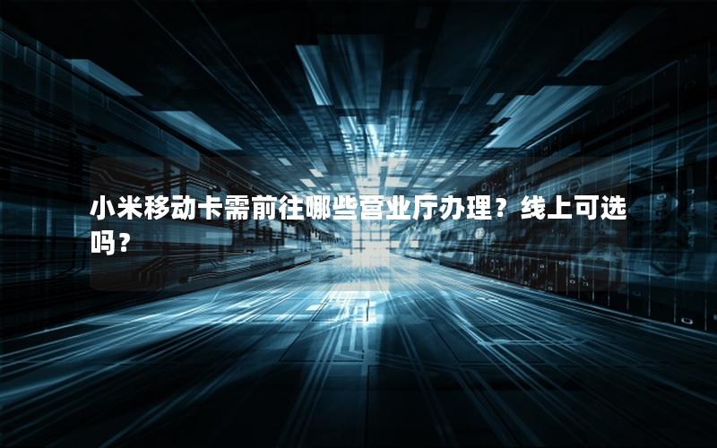 小米移动卡需前往哪些营业厅办理？线上可选吗？