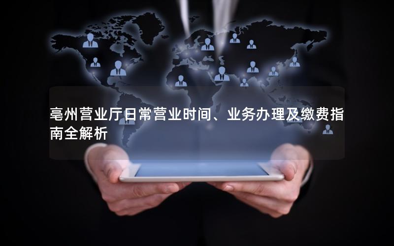 亳州营业厅日常营业时间、业务办理及缴费指南全解析