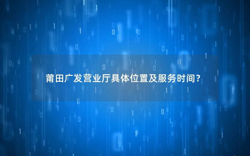 莆田广发营业厅具体位置及服务时间？