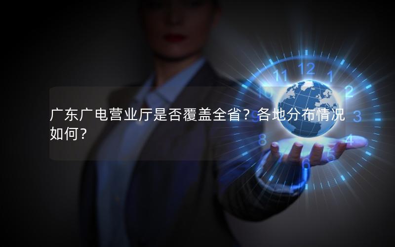 广东广电营业厅是否覆盖全省？各地分布情况如何？