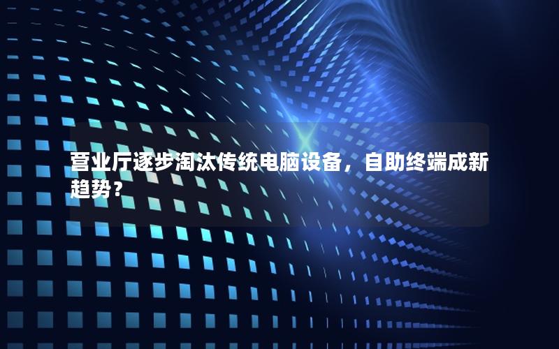营业厅逐步淘汰传统电脑设备，自助终端成新趋势？