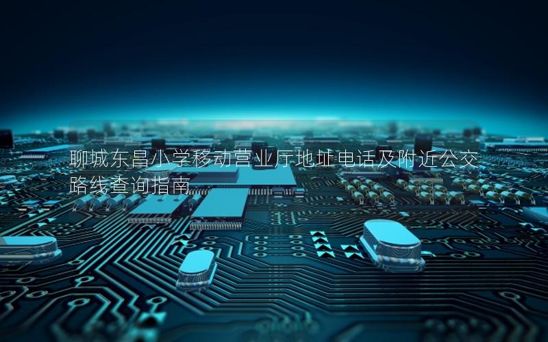 聊城东昌小学移动营业厅地址电话及附近公交路线查询指南