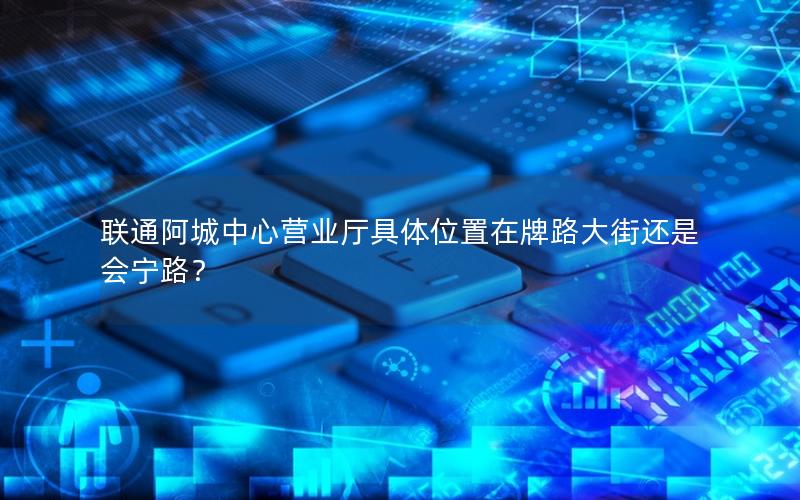 联通阿城中心营业厅具体位置在牌路大街还是会宁路？