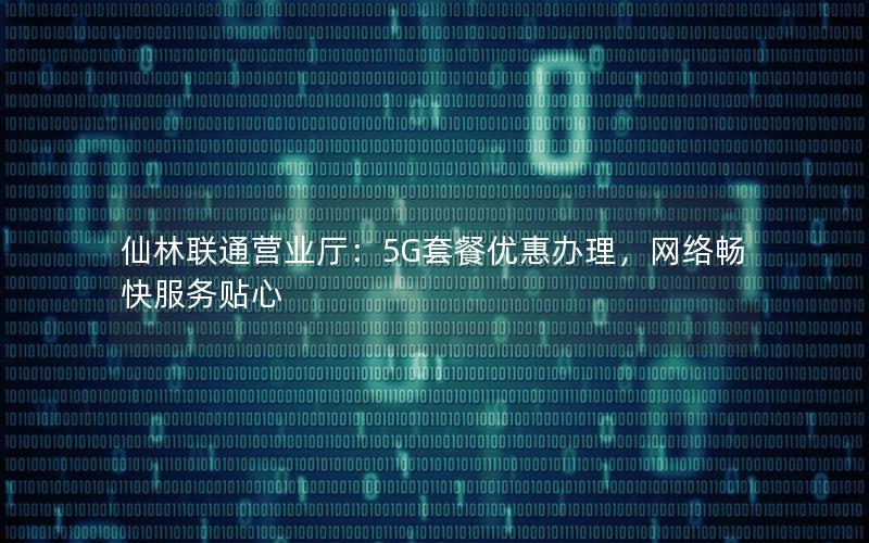 仙林联通营业厅：5G套餐优惠办理，网络畅快服务贴心
