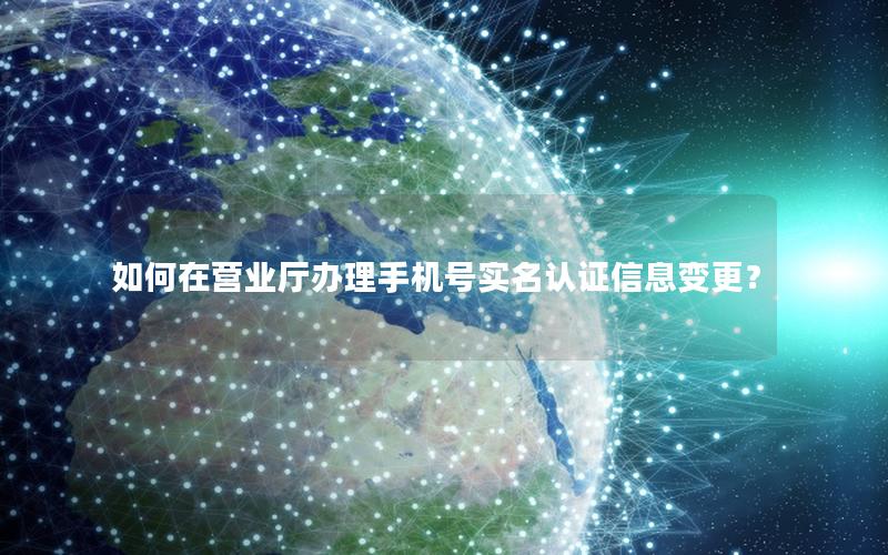 如何在营业厅办理手机号实名认证信息变更？