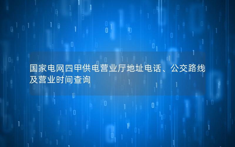 国家电网四甲供电营业厅地址电话、公交路线及营业时间查询