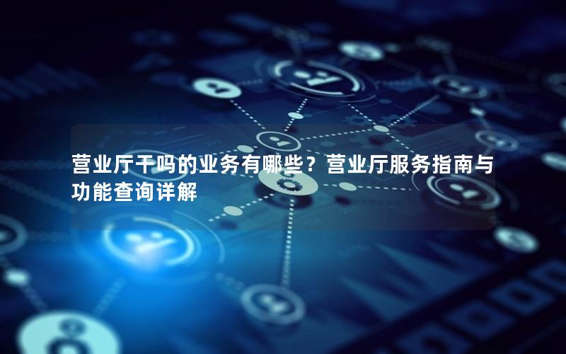 营业厅干吗的业务有哪些？营业厅服务指南与功能查询详解