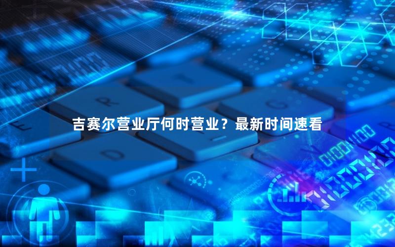 吉赛尔营业厅何时营业？最新时间速看