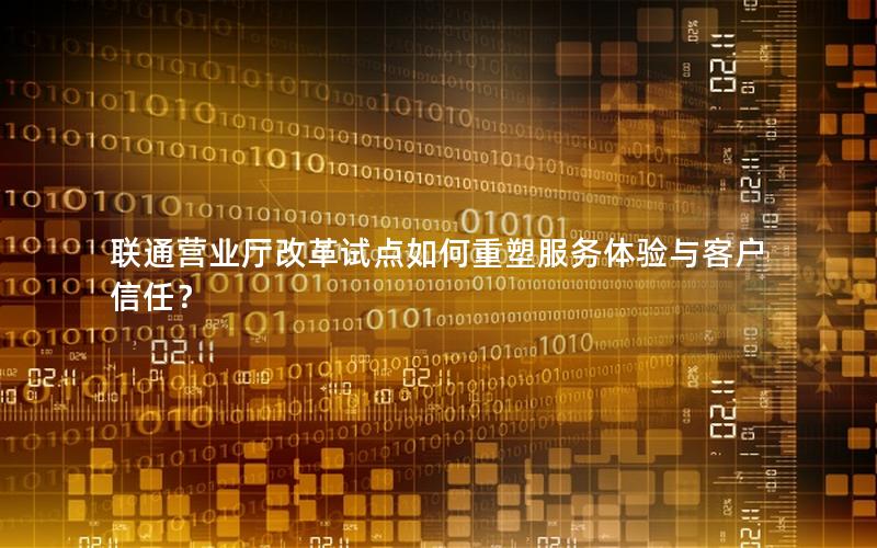 联通营业厅改革试点如何重塑服务体验与客户信任？