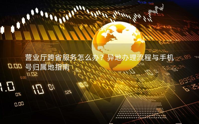 营业厅跨省服务怎么办？异地办理流程与手机号归属地指南