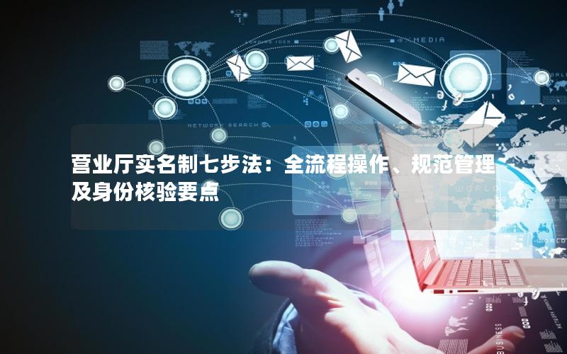 营业厅实名制七步法：全流程操作、规范管理及身份核验要点