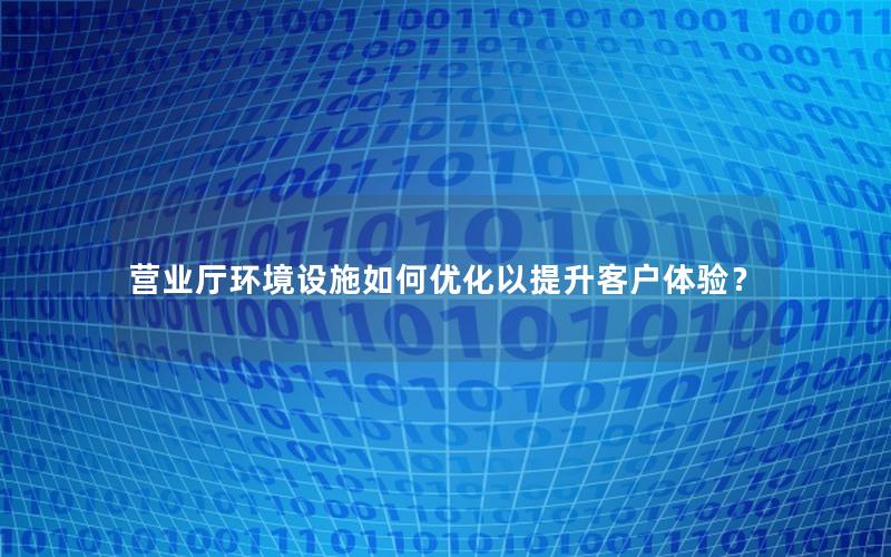营业厅环境设施如何优化以提升客户体验？