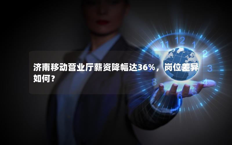 济南移动营业厅薪资降幅达36%，岗位差异如何？