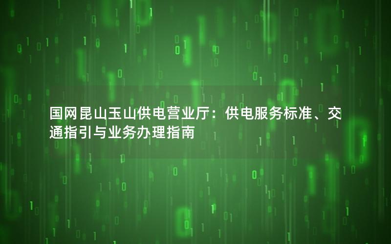 国网昆山玉山供电营业厅：供电服务标准、交通指引与业务办理指南