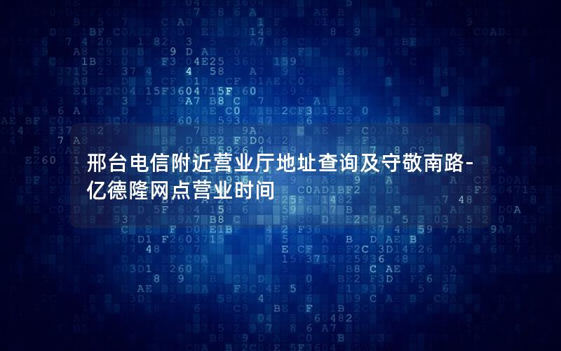 邢台电信附近营业厅地址查询及守敬南路-亿德隆网点营业时间