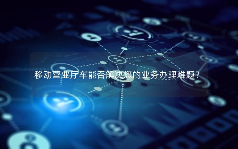 移动营业厅车能否解决您的业务办理难题？