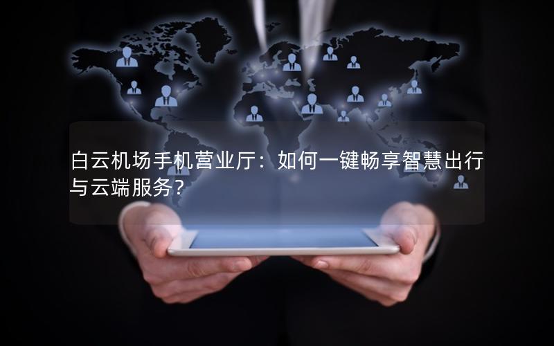 白云机场手机营业厅：如何一键畅享智慧出行与云端服务？