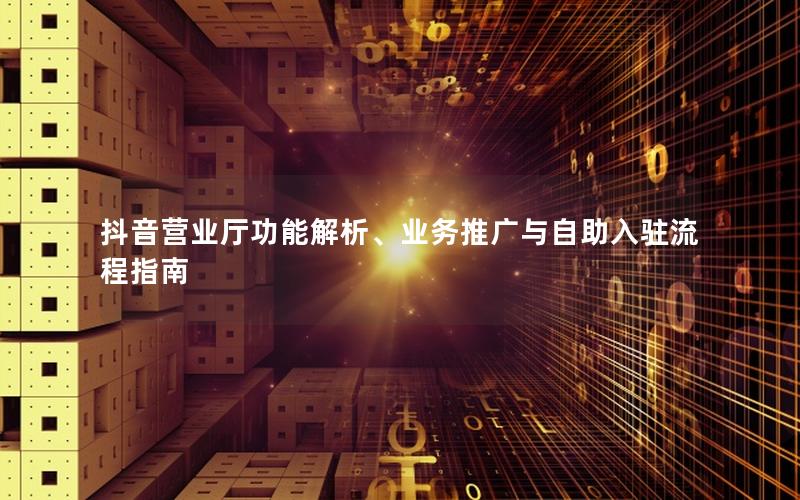 抖音营业厅功能解析、业务推广与自助入驻流程指南