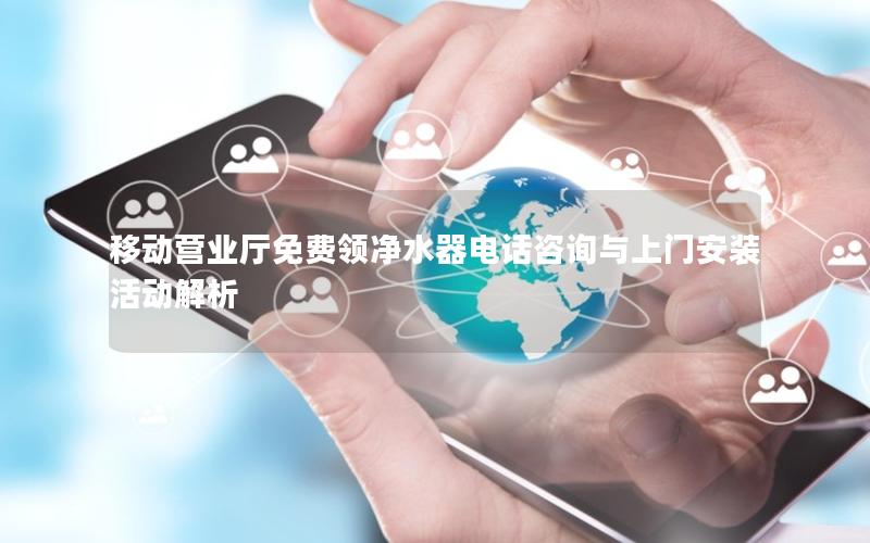 移动营业厅免费领净水器电话咨询与上门安装活动解析
