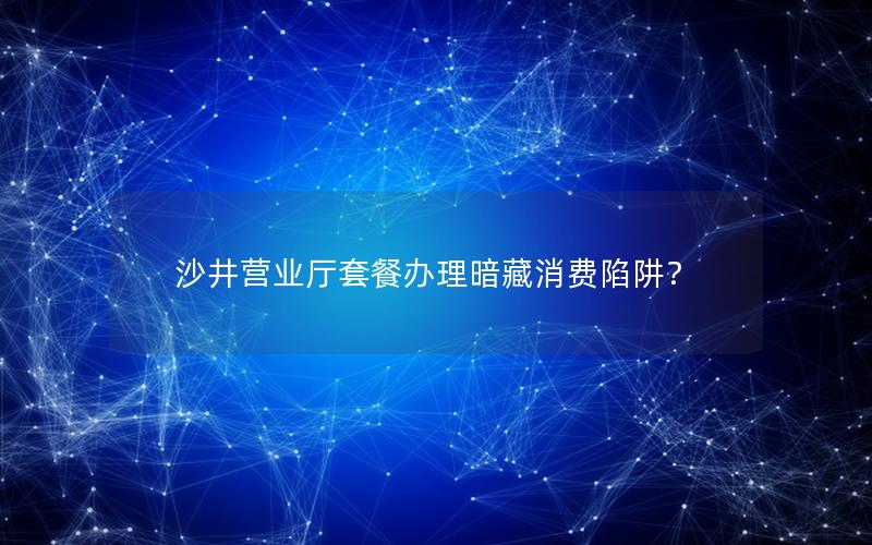 沙井营业厅套餐办理暗藏消费陷阱？
