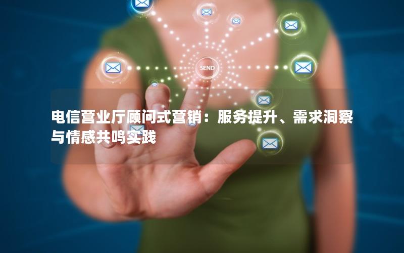 电信营业厅顾问式营销：服务提升、需求洞察与情感共鸣实践