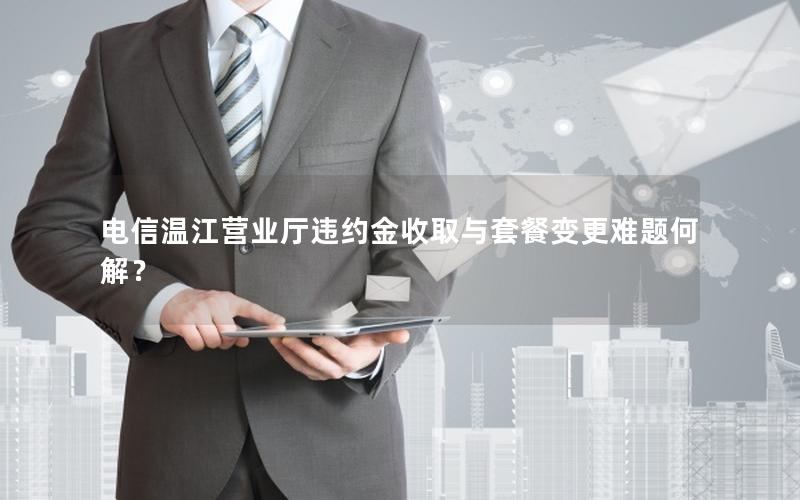 电信温江营业厅违约金收取与套餐变更难题何解？