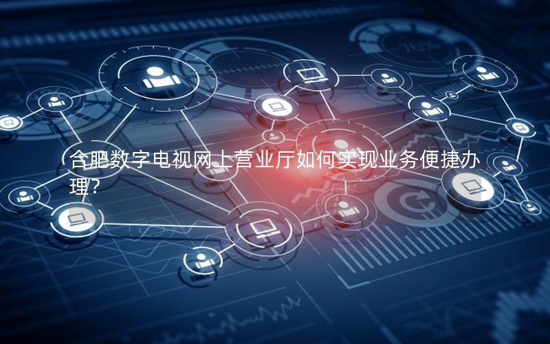 合肥数字电视网上营业厅如何实现业务便捷办理？