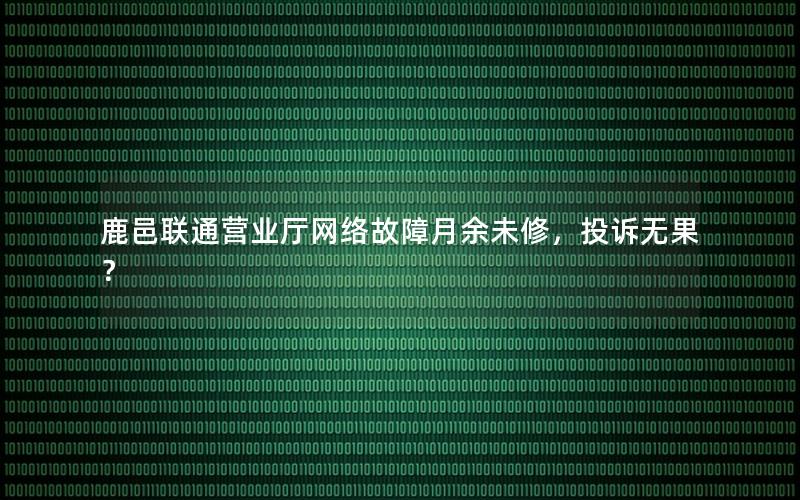 鹿邑联通营业厅网络故障月余未修，投诉无果？