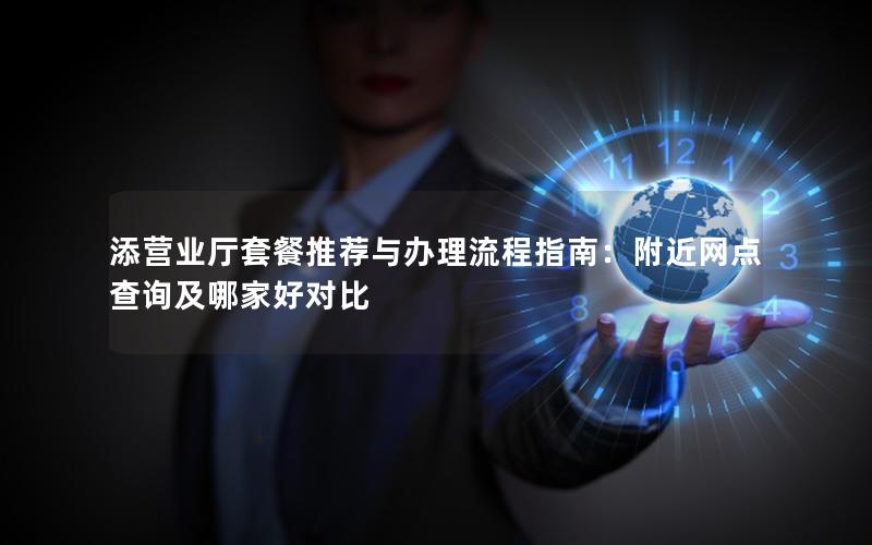 添营业厅套餐推荐与办理流程指南：附近网点查询及哪家好对比