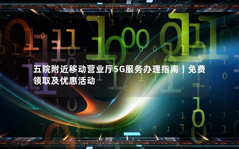 五院附近移动营业厅5G服务办理指南丨免费领取及优惠活动