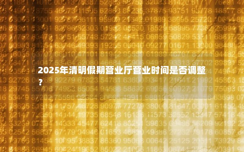 2025年清明假期营业厅营业时间是否调整？