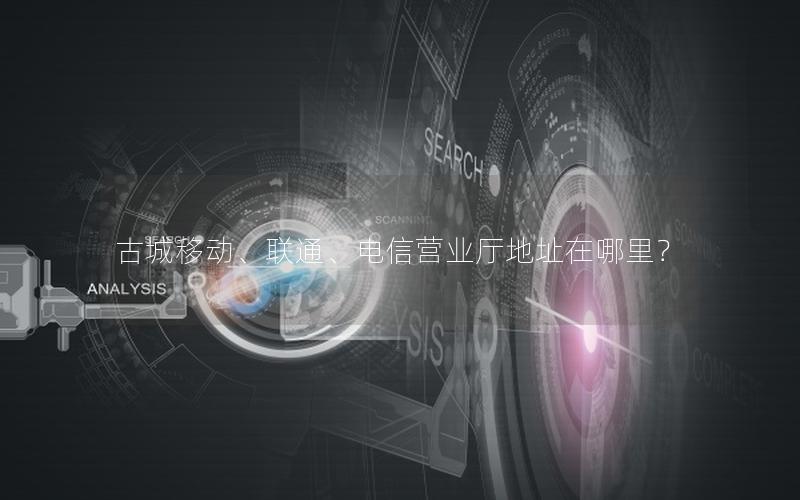 古城移动、联通、电信营业厅地址在哪里？