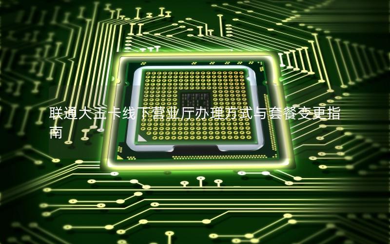 联通大王卡线下营业厅办理方式与套餐变更指南