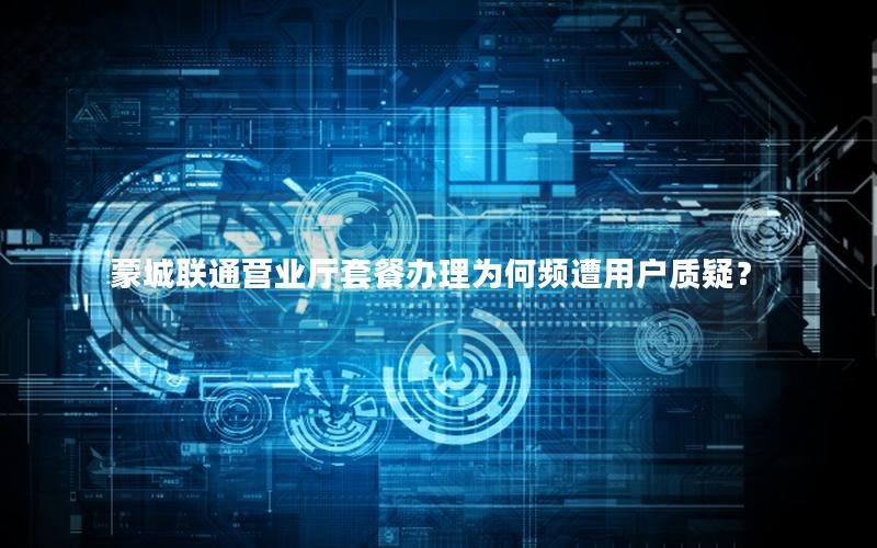 蒙城联通营业厅套餐办理为何频遭用户质疑？