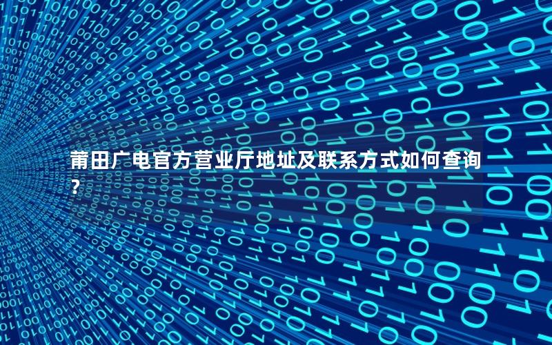 莆田广电官方营业厅地址及联系方式如何查询？