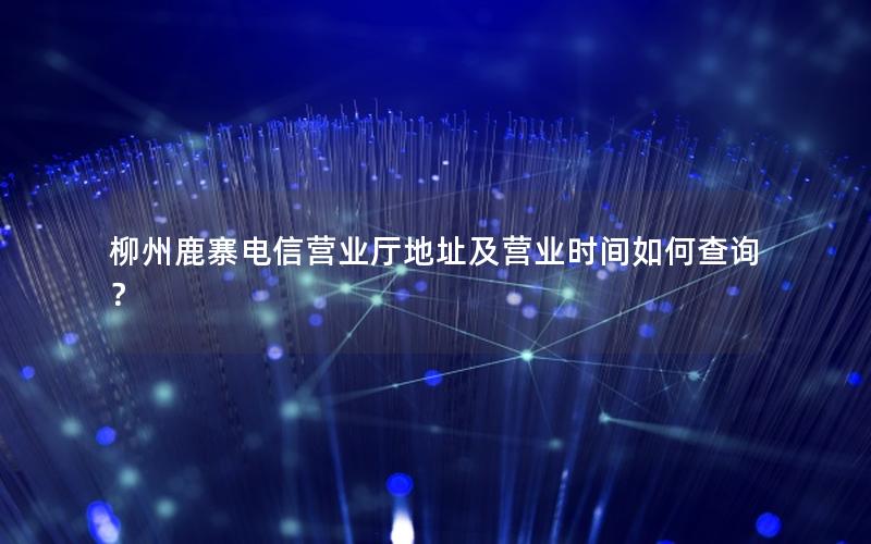 柳州鹿寨电信营业厅地址及营业时间如何查询？