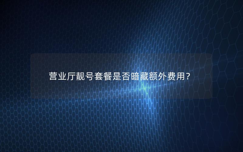 营业厅靓号套餐是否暗藏额外费用？