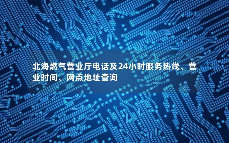 北海燃气营业厅电话及24小时服务热线、营业时间、网点地址查询