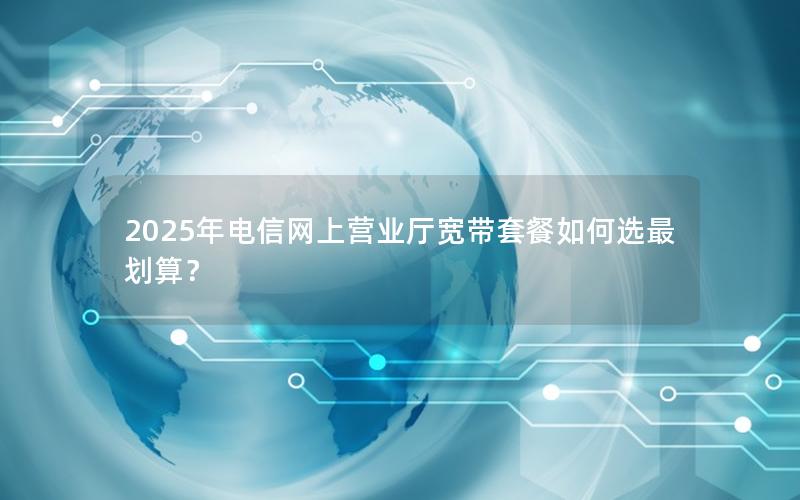 2025年电信网上营业厅宽带套餐如何选最划算？