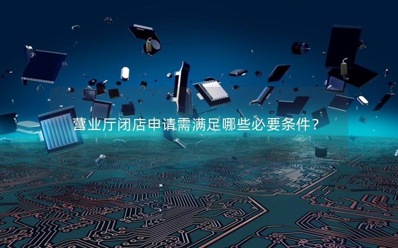营业厅闭店申请需满足哪些必要条件？