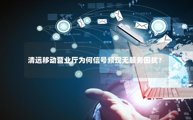 清远移动营业厅为何信号频现无服务困扰？