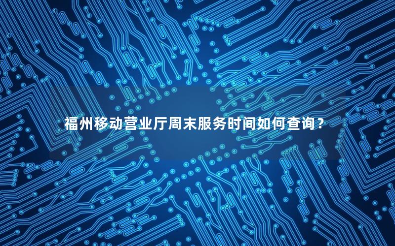 福州移动营业厅周末服务时间如何查询？