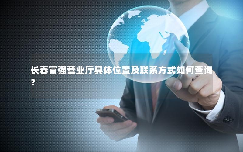 长春富强营业厅具体位置及联系方式如何查询？