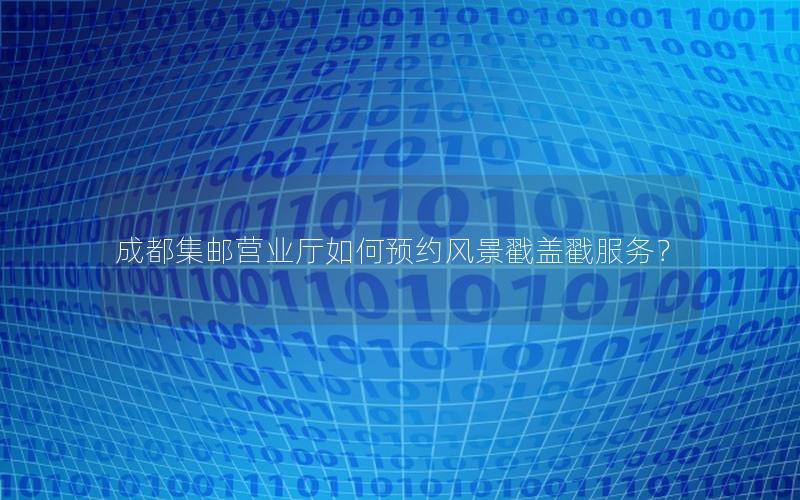 成都集邮营业厅如何预约风景戳盖戳服务？