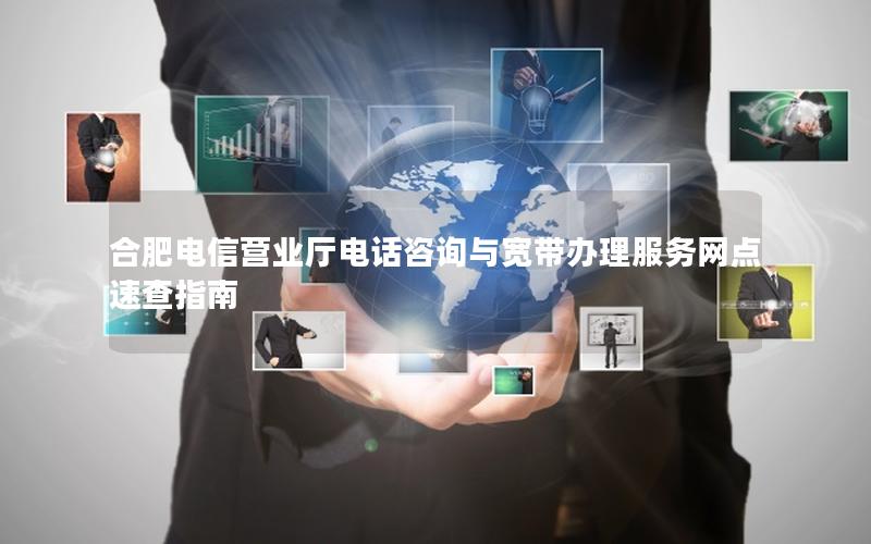 合肥电信营业厅电话咨询与宽带办理服务网点速查指南