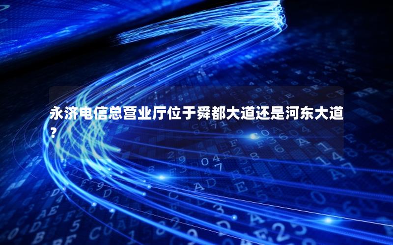 永济电信总营业厅位于舜都大道还是河东大道？