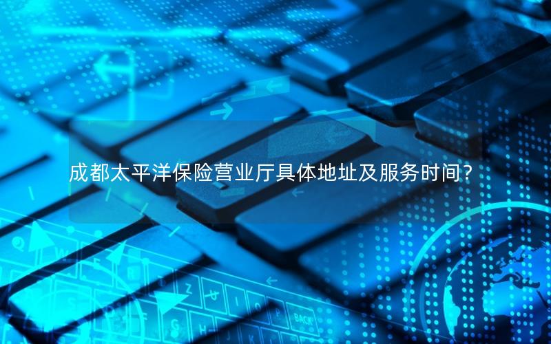 成都太平洋保险营业厅具体地址及服务时间？