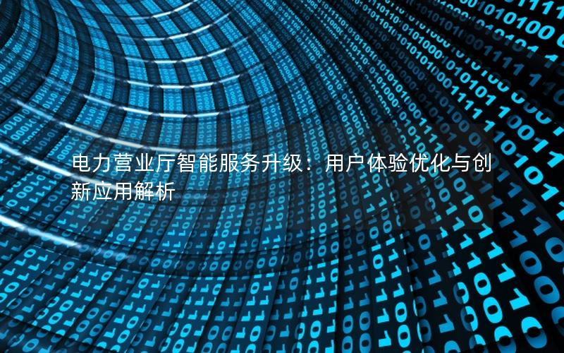 电力营业厅智能服务升级：用户体验优化与创新应用解析