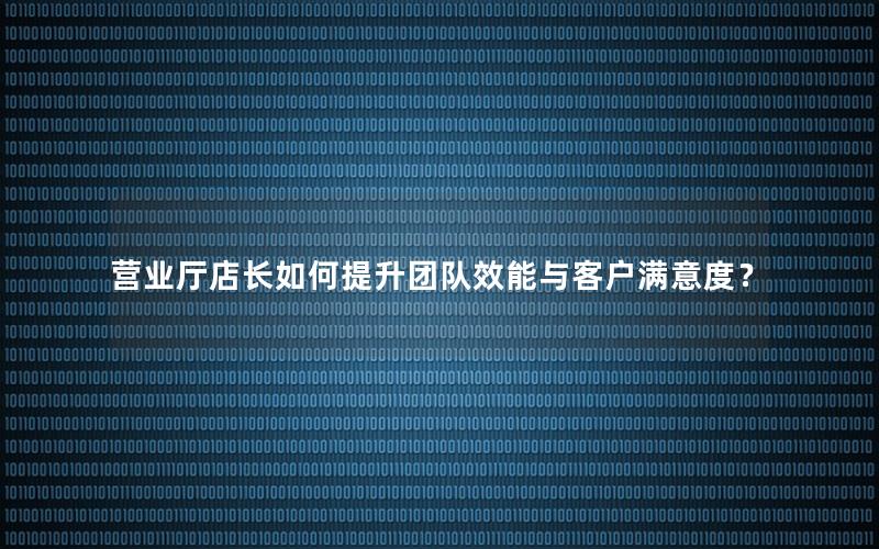 营业厅店长如何提升团队效能与客户满意度？