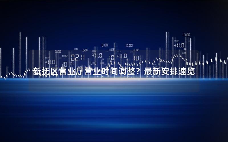 新抚区营业厅营业时间调整？最新安排速览